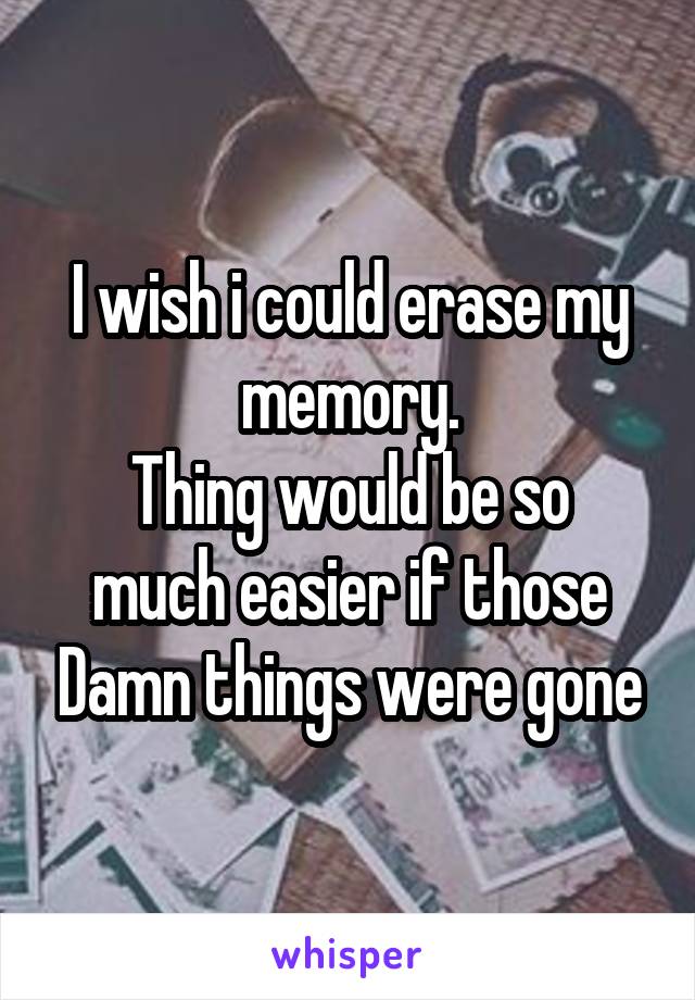 I wish i could erase my memory.
Thing would be so much easier if those Damn things were gone