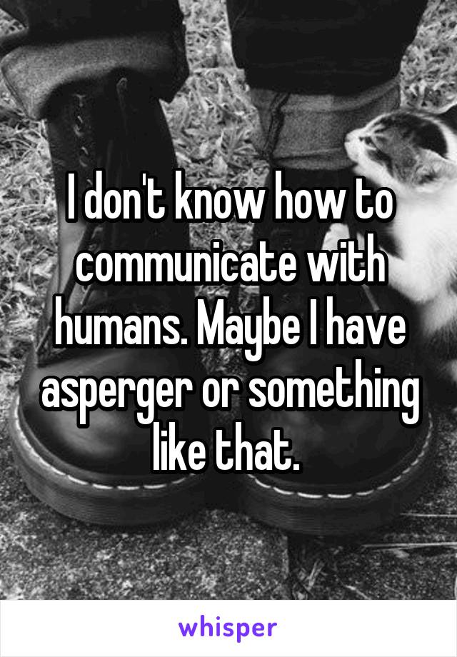 I don't know how to communicate with humans. Maybe I have asperger or something like that. 