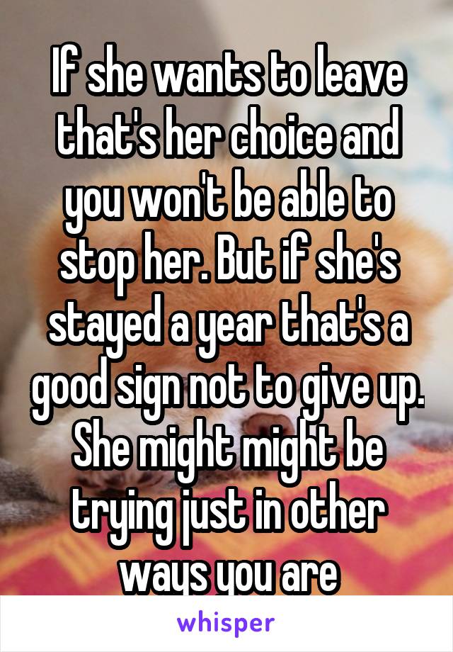 If she wants to leave that's her choice and you won't be able to stop her. But if she's stayed a year that's a good sign not to give up. She might might be trying just in other ways you are