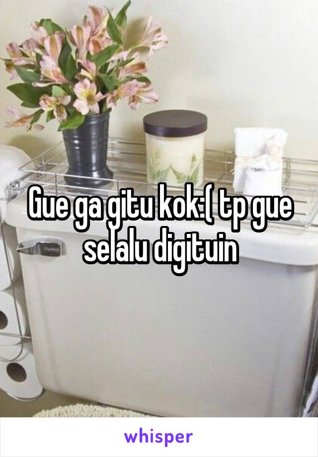 Gue ga gitu kok:( tp gue selalu digituin