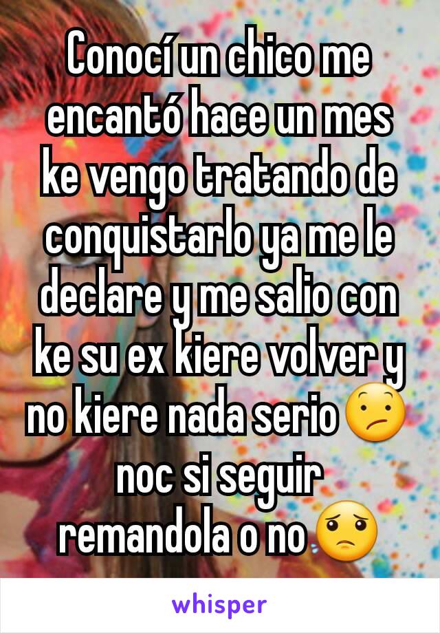 Conocí un chico me encantó hace un mes ke vengo tratando de conquistarlo ya me le declare y me salio con ke su ex kiere volver y no kiere nada serio😕noc si seguir remandola o no😟