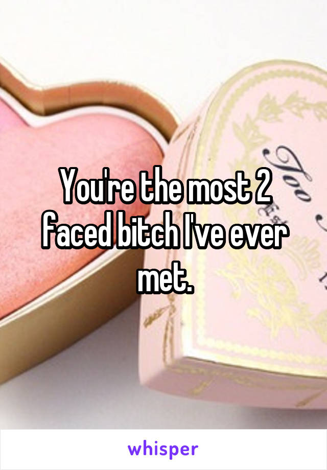 You're the most 2 faced bitch I've ever met.