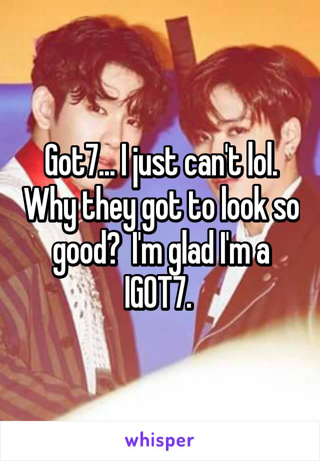 Got7... I just can't lol. Why they got to look so good?  I'm glad I'm a IGOT7. 