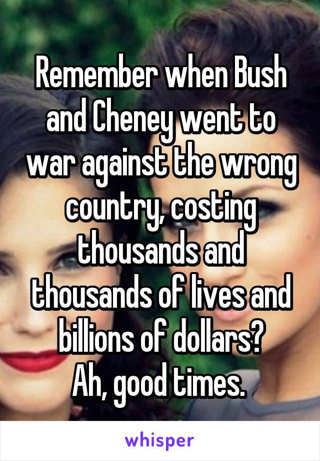 Remember when Bush and Cheney went to war against the wrong country, costing thousands and thousands of lives and billions of dollars?
Ah, good times. 