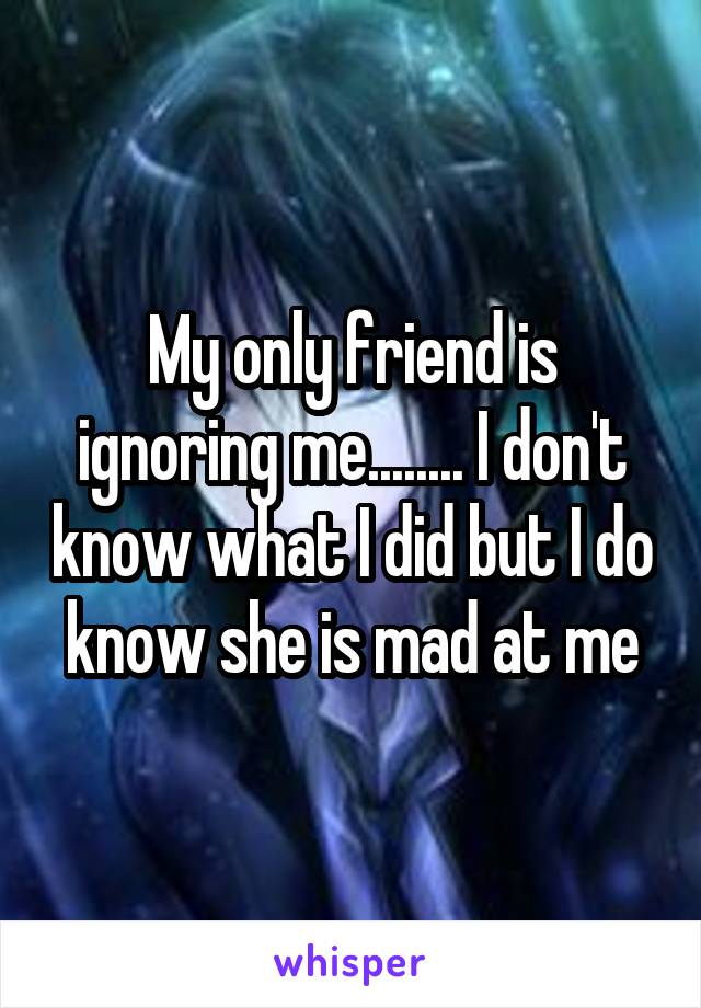 My only friend is ignoring me........ I don't know what I did but I do know she is mad at me