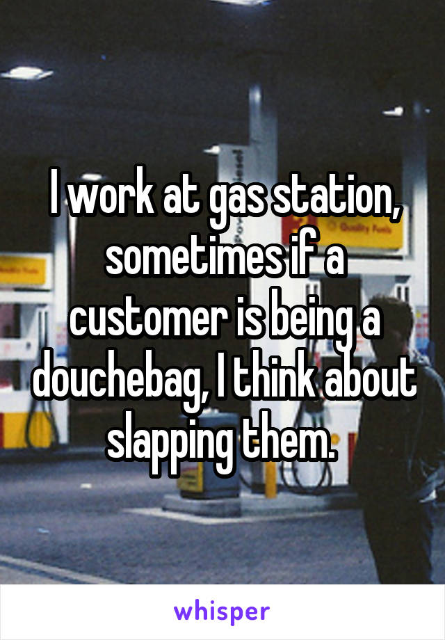 I work at gas station, sometimes if a customer is being a douchebag, I think about slapping them. 