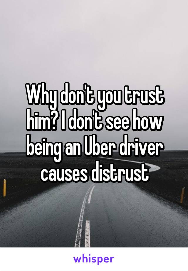 Why don't you trust him? I don't see how being an Uber driver causes distrust