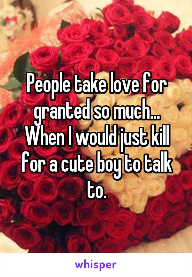 People take love for granted so much... When I would just kill for a cute boy to talk to.