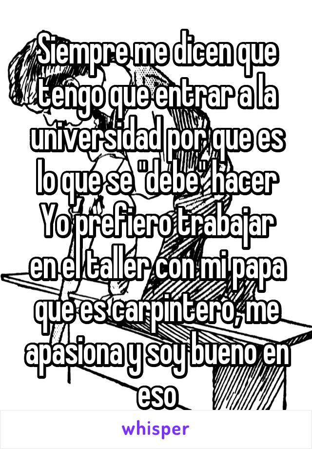 Siempre me dicen que tengo que entrar a la universidad por que es lo que se "debe" hacer
Yo prefiero trabajar en el taller con mi papa que es carpintero, me apasiona y soy bueno en eso