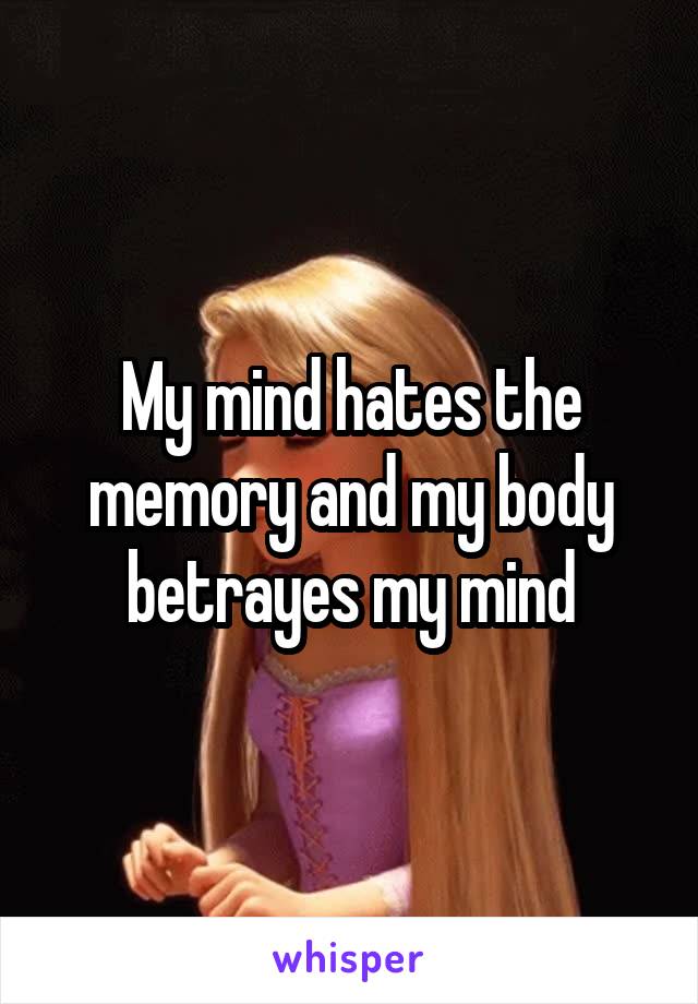 My mind hates the memory and my body betrayes my mind