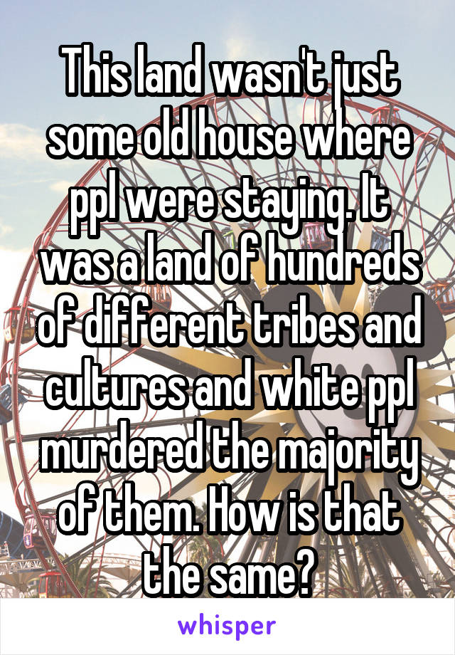 This land wasn't just some old house where ppl were staying. It was a land of hundreds of different tribes and cultures and white ppl murdered the majority of them. How is that the same?