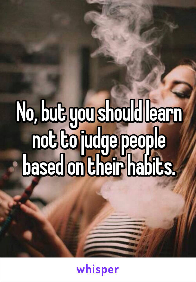 No, but you should learn not to judge people based on their habits.