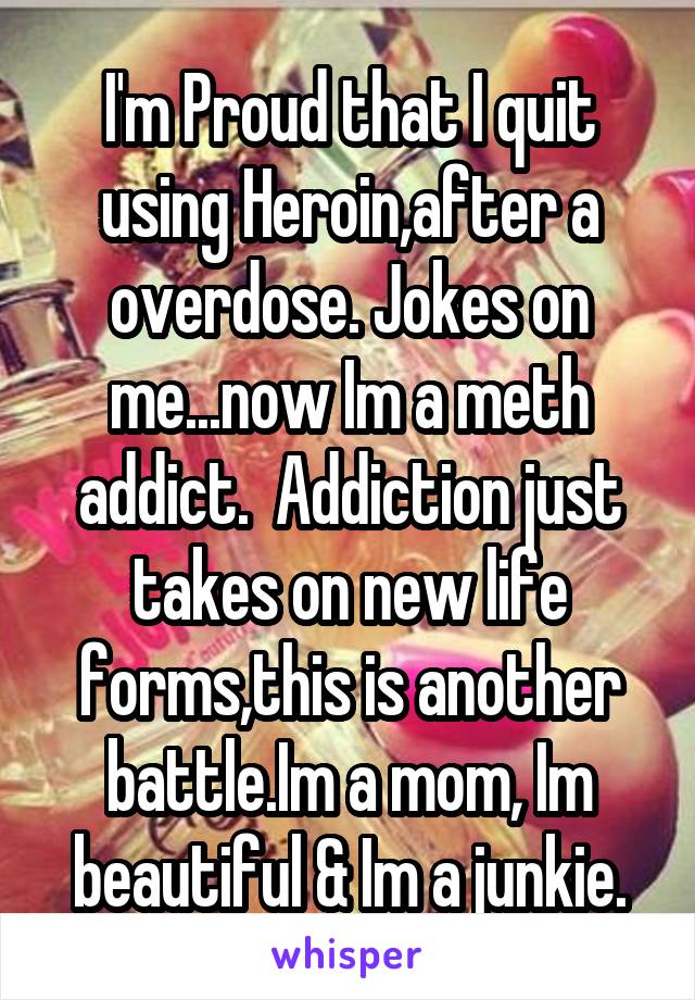 I'm Proud that I quit using Heroin,after a overdose. Jokes on me...now Im a meth addict.  Addiction just takes on new life forms,this is another battle.Im a mom, Im beautiful & Im a junkie.