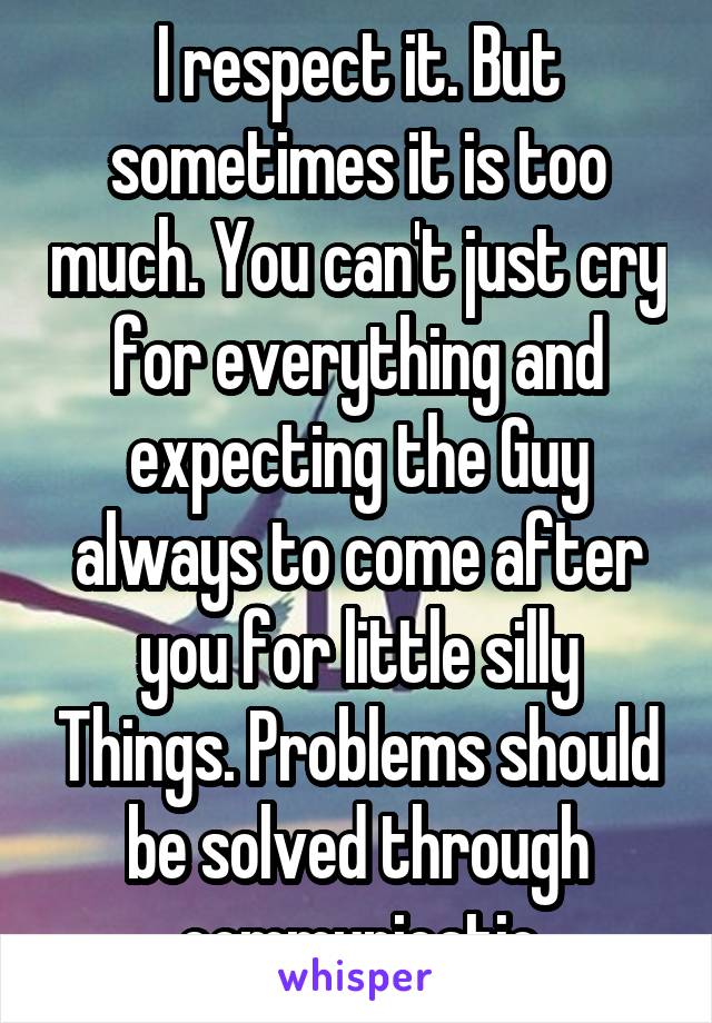 I respect it. But sometimes it is too much. You can't just cry for everything and expecting the Guy always to come after you for little silly Things. Problems should be solved through communicatio