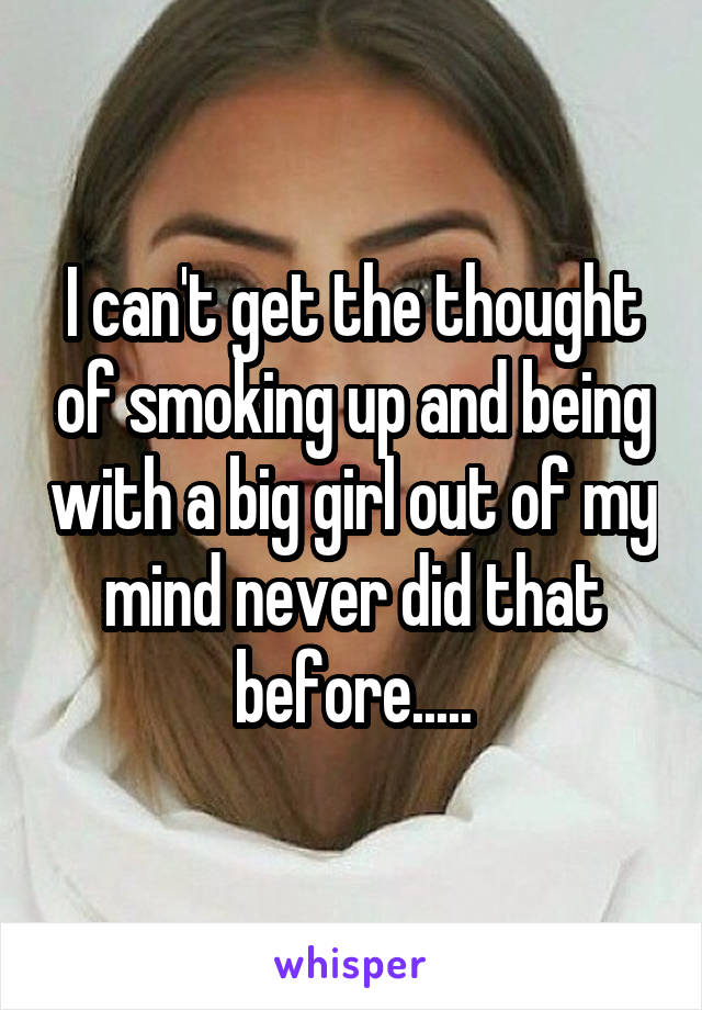 I can't get the thought of smoking up and being with a big girl out of my mind never did that before.....