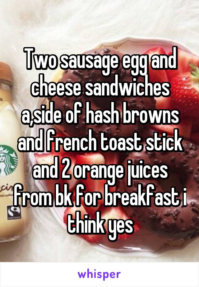 Two sausage egg and cheese sandwiches a,side of hash browns and french toast stick and 2 orange juices from bk for breakfast i think yes