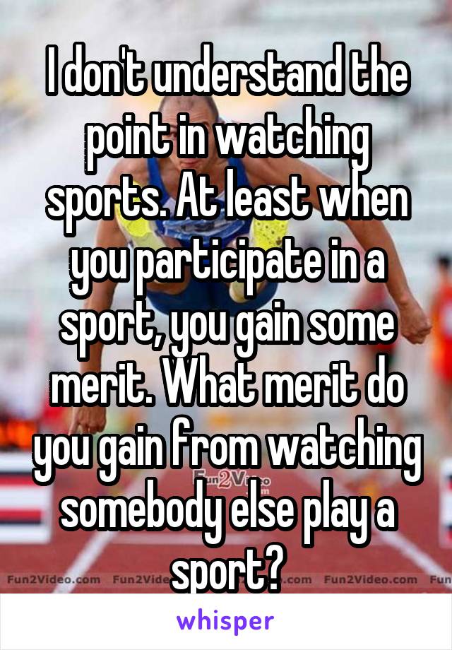 I don't understand the point in watching sports. At least when you participate in a sport, you gain some merit. What merit do you gain from watching somebody else play a sport?