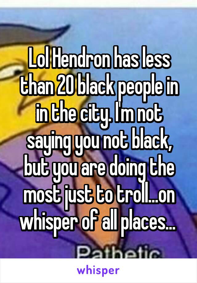 Lol Hendron has less than 20 black people in in the city. I'm not saying you not black, but you are doing the most just to troll...on whisper of all places... 