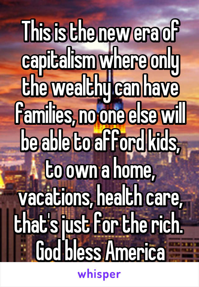 This is the new era of capitalism where only the wealthy can have families, no one else will be able to afford kids, to own a home, vacations, health care, that's just for the rich. 
God bless America