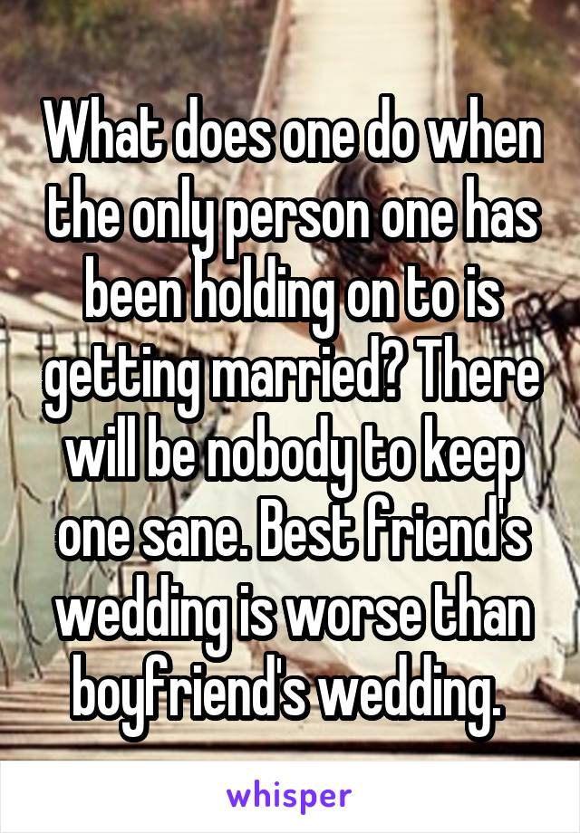 What does one do when the only person one has been holding on to is getting married? There will be nobody to keep one sane. Best friend's wedding is worse than boyfriend's wedding. 