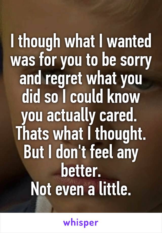 I though what I wanted was for you to be sorry and regret what you did so I could know you actually cared. 
Thats what I thought. But I don't feel any better.
Not even a little.