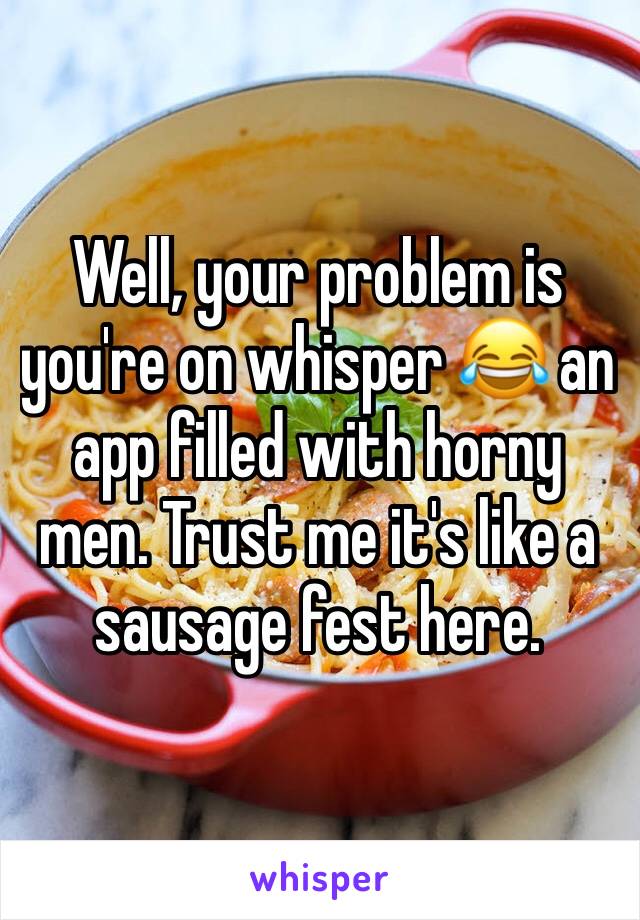 Well, your problem is you're on whisper 😂 an app filled with horny men. Trust me it's like a sausage fest here.