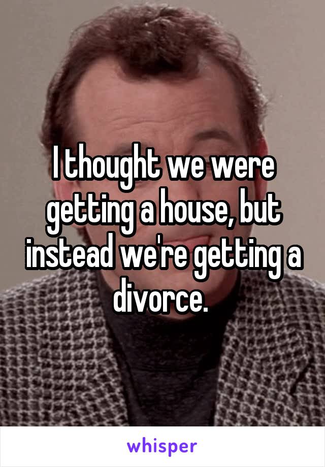 I thought we were getting a house, but instead we're getting a divorce. 