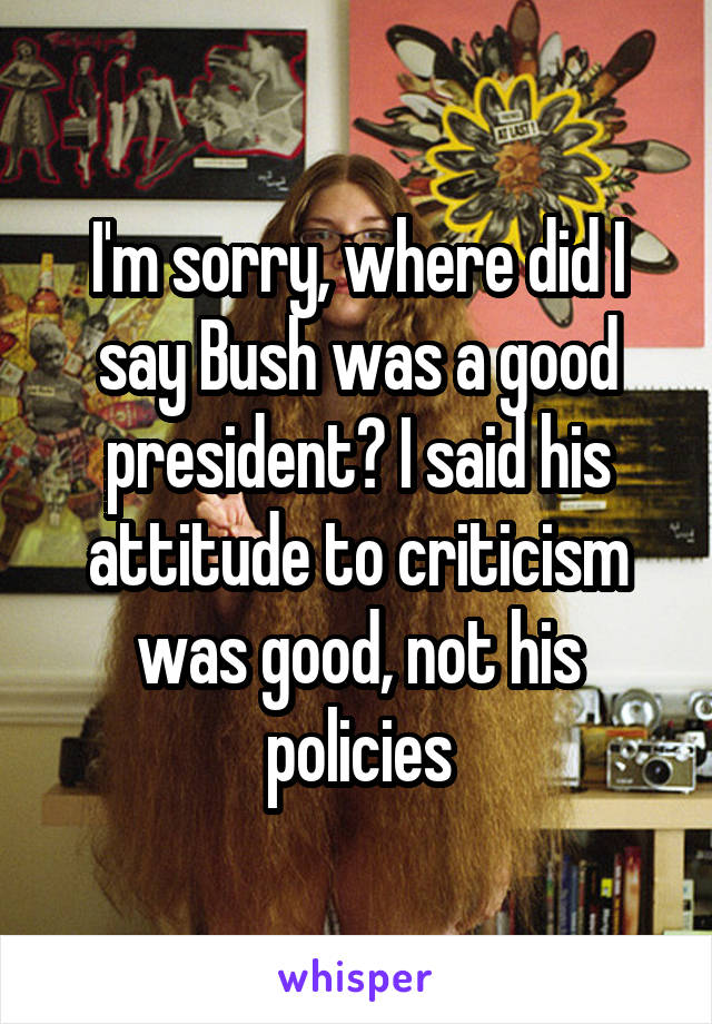 I'm sorry, where did I say Bush was a good president? I said his attitude to criticism was good, not his policies