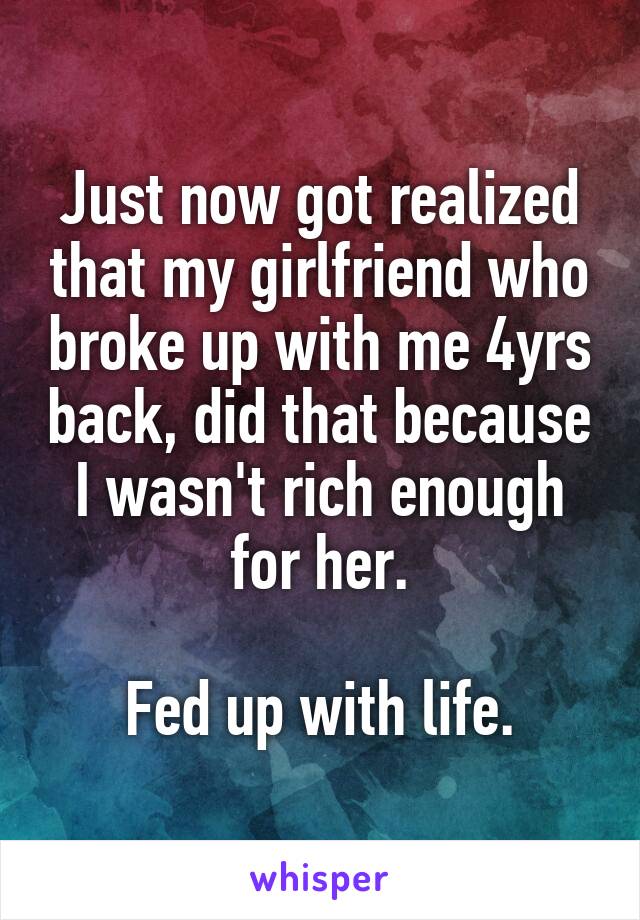 Just now got realized that my girlfriend who broke up with me 4yrs back, did that because I wasn't rich enough for her.

Fed up with life.