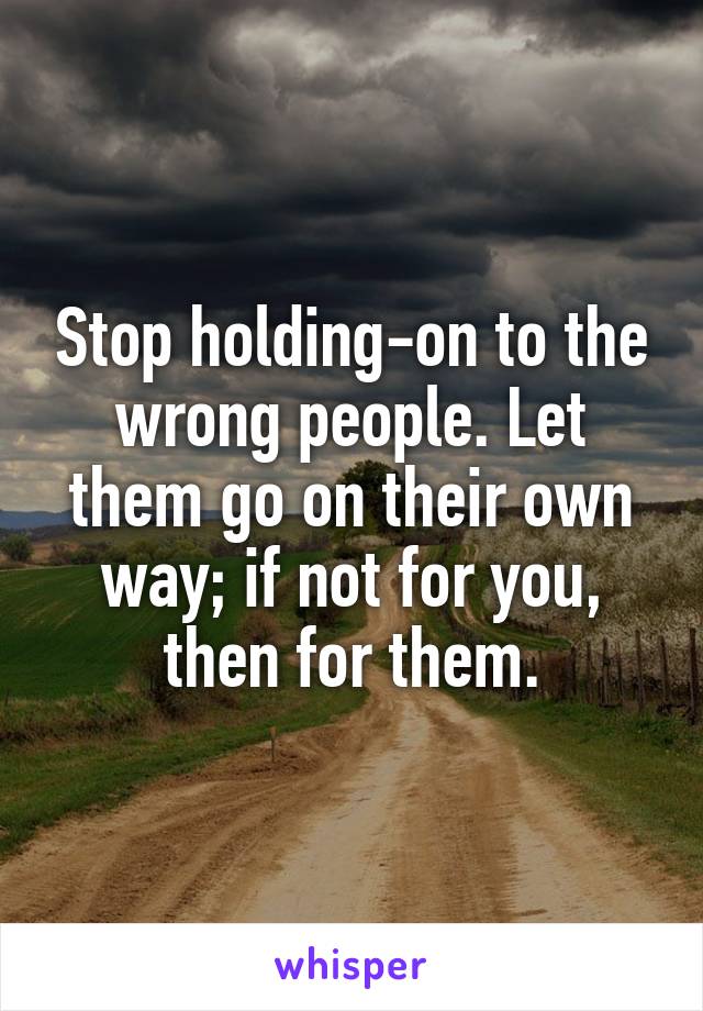 Stop holding-on to the wrong people. Let them go on their own way; if not for you, then for them.