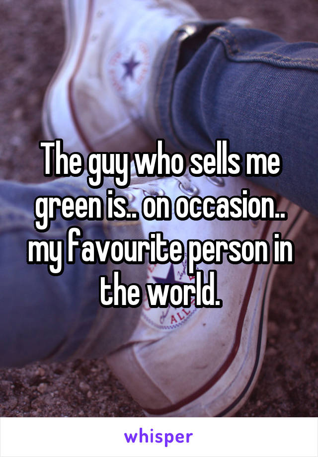 The guy who sells me green is.. on occasion.. my favourite person in the world.