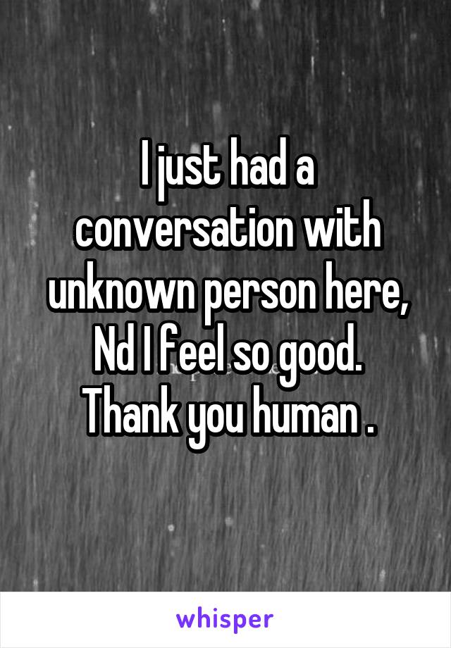 I just had a conversation with unknown person here, Nd I feel so good.
Thank you human .
