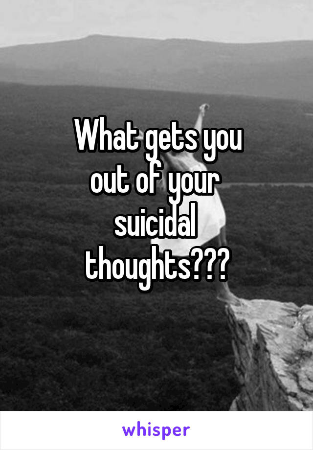 What gets you
out of your 
suicidal 
thoughts???
