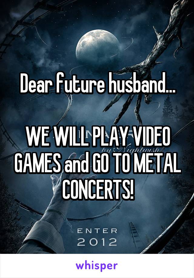 Dear future husband...

WE WILL PLAY VIDEO GAMES and GO TO METAL CONCERTS!