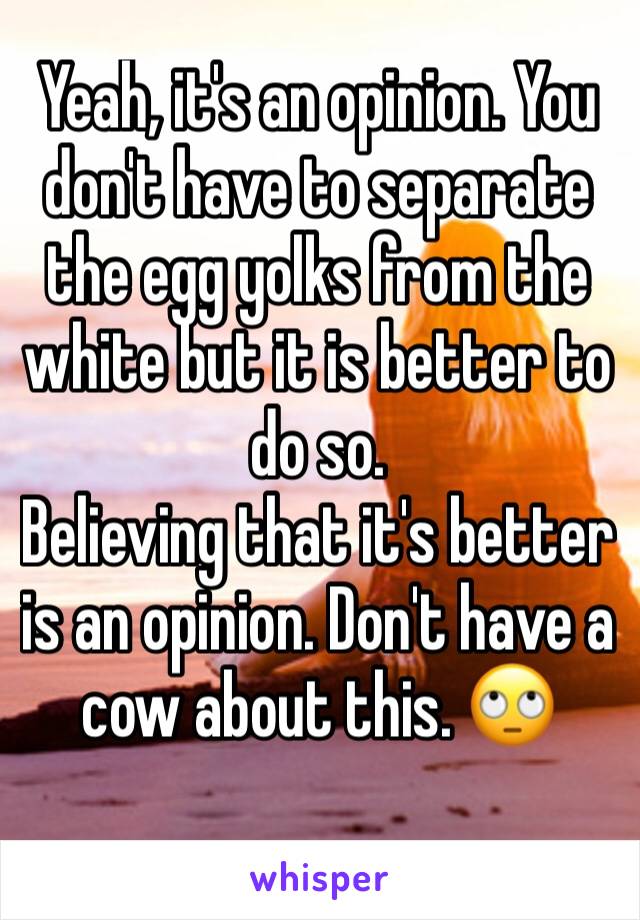 Yeah, it's an opinion. You don't have to separate the egg yolks from the white but it is better to do so.
Believing that it's better is an opinion. Don't have a cow about this. 🙄