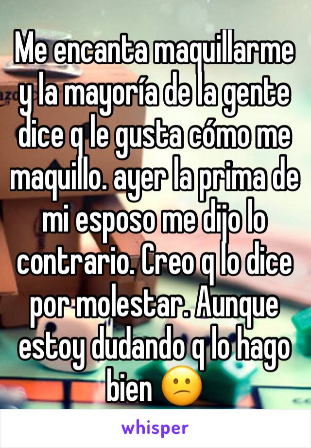 Me encanta maquillarme y la mayoría de la gente  dice q le gusta cómo me maquillo. ayer la prima de mi esposo me dijo lo contrario. Creo q lo dice por molestar. Aunque estoy dudando q lo hago bien 😕