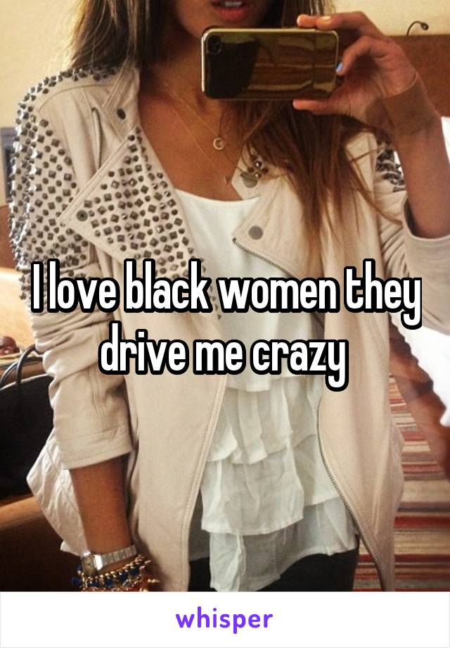 I love black women they drive me crazy 