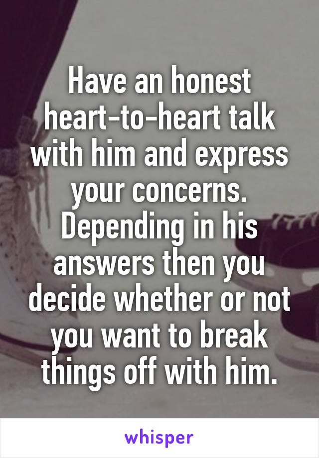 Have an honest heart-to-heart talk with him and express your concerns. Depending in his answers then you decide whether or not you want to break things off with him.