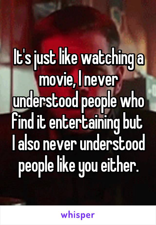 It's just like watching a movie, I never understood people who find it entertaining but  I also never understood people like you either.