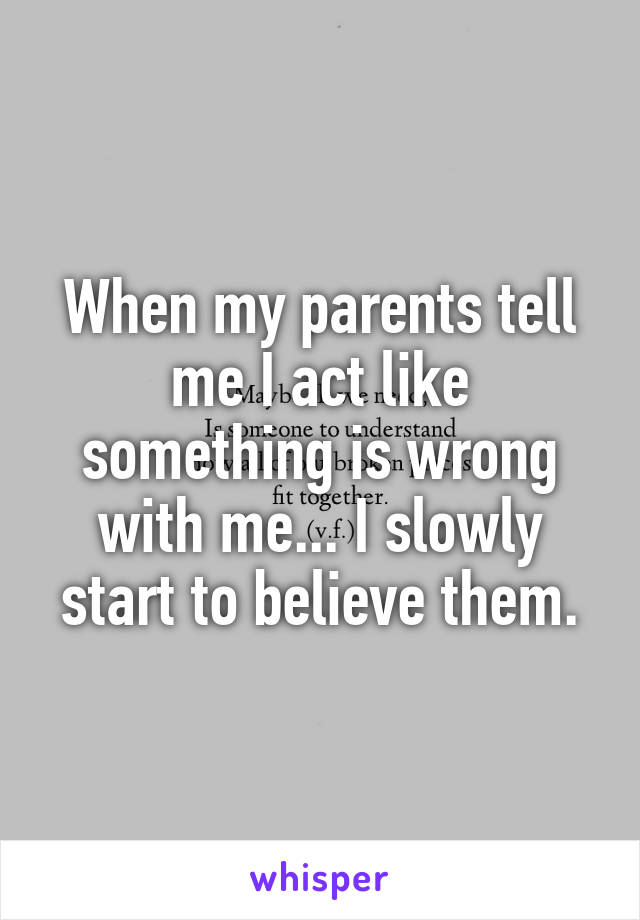 When my parents tell me I act like something is wrong with me... I slowly start to believe them.