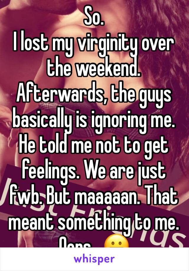 So.
I lost my virginity over the weekend.
Afterwards, the guys basically is ignoring me.
He told me not to get feelings. We are just fwb. But maaaaan. That meant something to me. Oops . 😬 