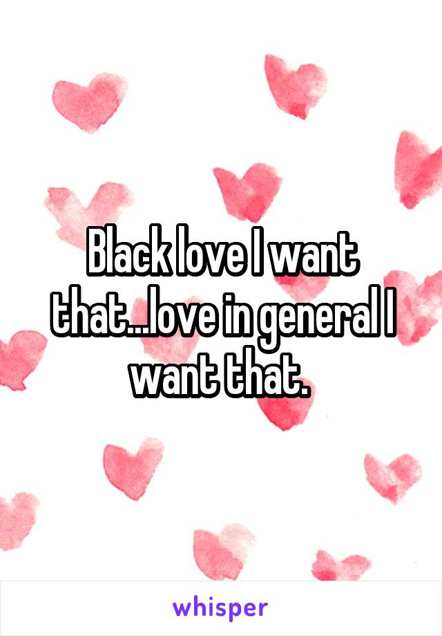 Black love I want that...love in general I want that. 