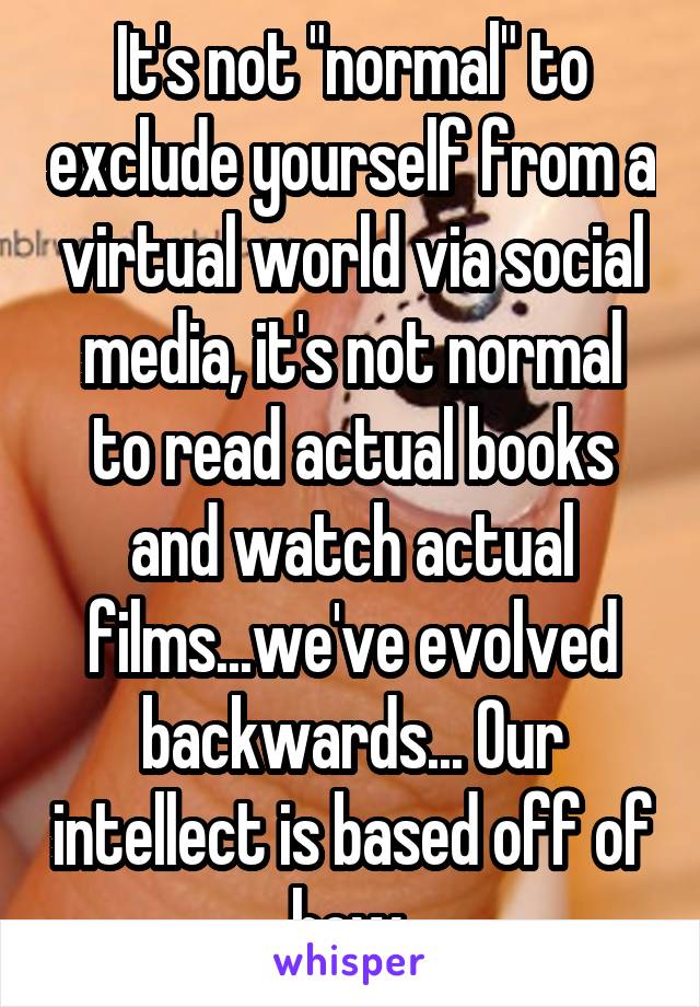 It's not "normal" to exclude yourself from a virtual world via social media, it's not normal to read actual books and watch actual films...we've evolved backwards... Our intellect is based off of how 