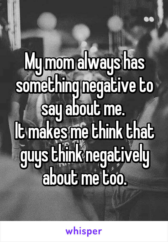 My mom always has something negative to say about me. 
It makes me think that guys think negatively about me too.