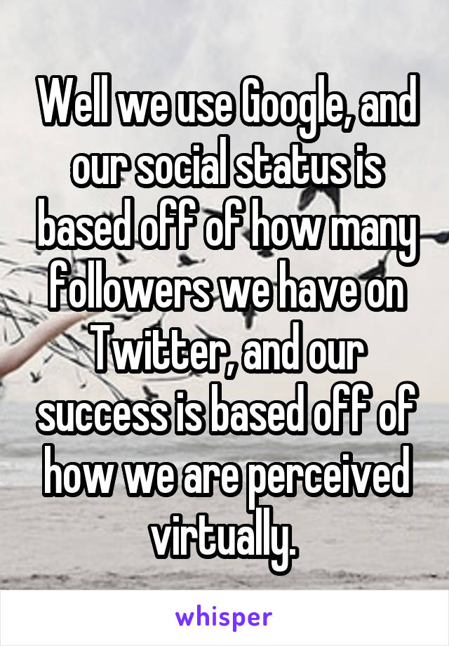 Well we use Google, and our social status is based off of how many followers we have on Twitter, and our success is based off of how we are perceived virtually. 