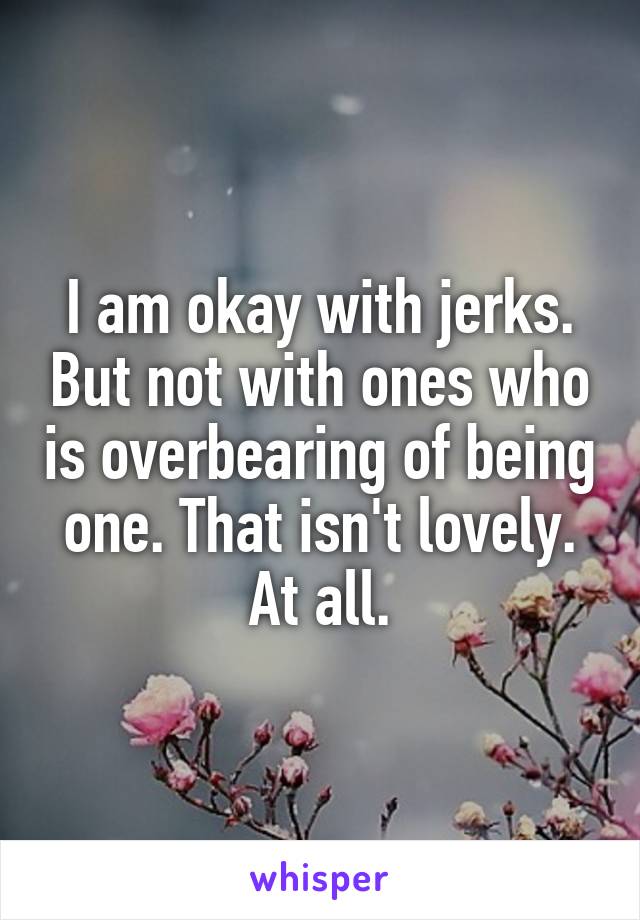 I am okay with jerks. But not with ones who is overbearing of being one. That isn't lovely. At all.