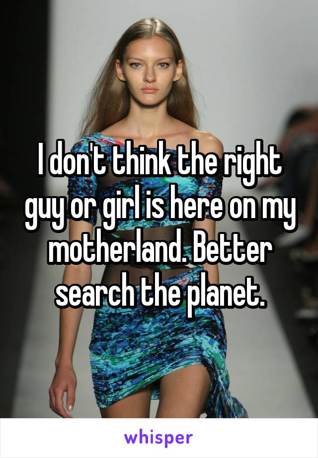 I don't think the right guy or girl is here on my motherland. Better search the planet.