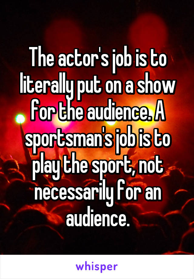 The actor's job is to literally put on a show for the audience. A sportsman's job is to play the sport, not necessarily for an audience.