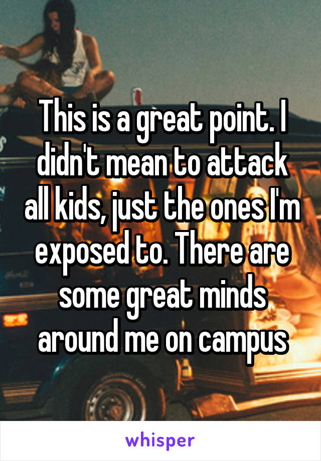 This is a great point. I didn't mean to attack all kids, just the ones I'm exposed to. There are some great minds around me on campus