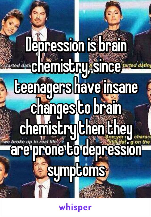 Depression is brain chemistry, since teenagers have insane changes to brain chemistry then they are prone to depression symptoms